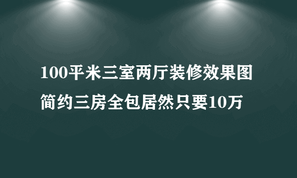 100平米三室两厅装修效果图 简约三房全包居然只要10万