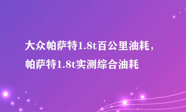 大众帕萨特1.8t百公里油耗，帕萨特1.8t实测综合油耗