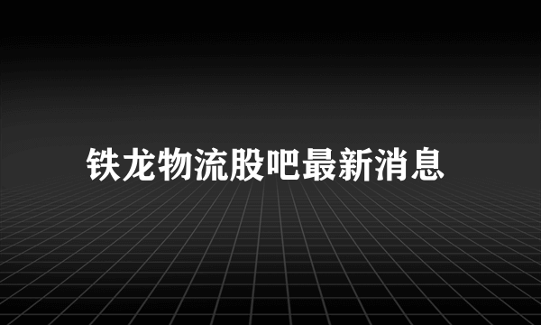 铁龙物流股吧最新消息 