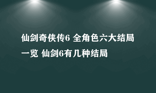 仙剑奇侠传6 全角色六大结局一览 仙剑6有几种结局