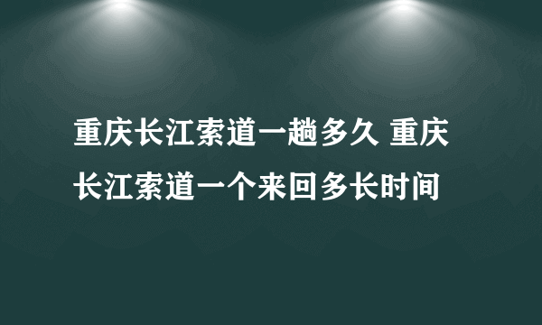 重庆长江索道一趟多久 重庆长江索道一个来回多长时间