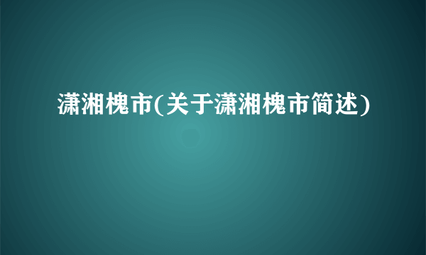 潇湘槐市(关于潇湘槐市简述)