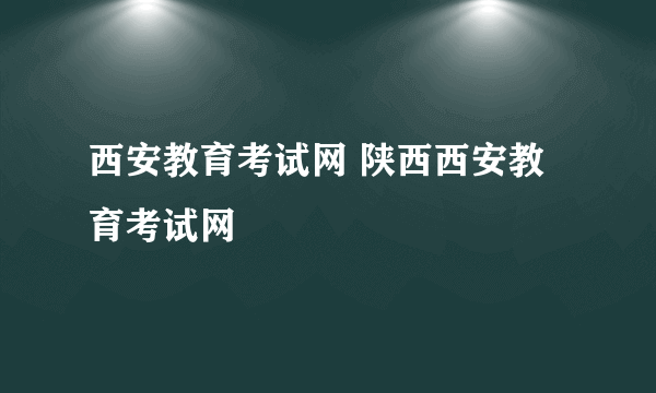 西安教育考试网 陕西西安教育考试网