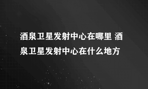 酒泉卫星发射中心在哪里 酒泉卫星发射中心在什么地方