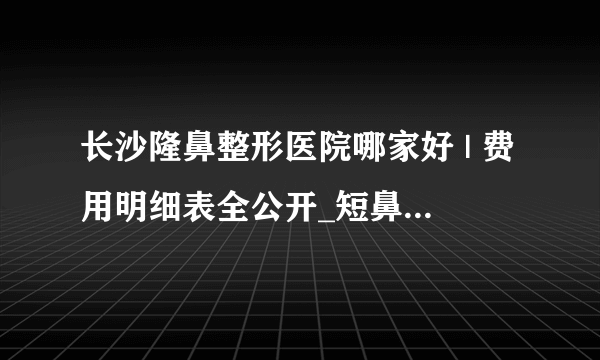 长沙隆鼻整形医院哪家好 | 费用明细表全公开_短鼻矫正价格是多少