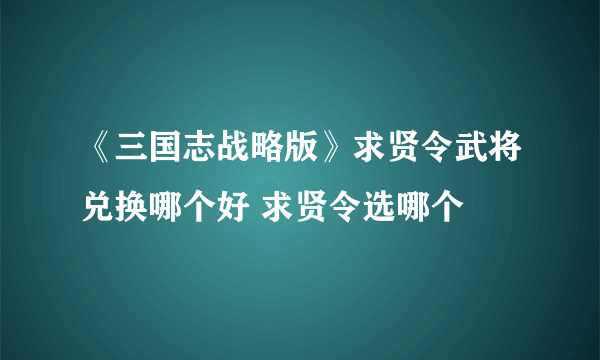 《三国志战略版》求贤令武将兑换哪个好 求贤令选哪个