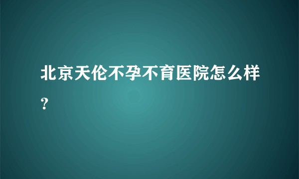 北京天伦不孕不育医院怎么样？