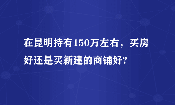 在昆明持有150万左右，买房好还是买新建的商铺好?