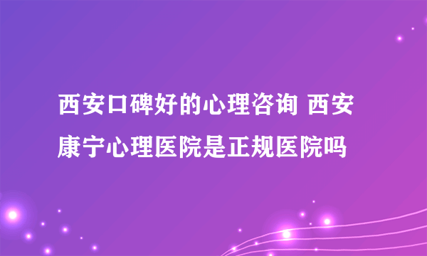 西安口碑好的心理咨询 西安康宁心理医院是正规医院吗