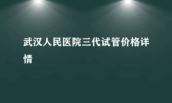 武汉人民医院三代试管价格详情