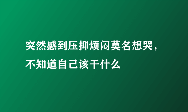 突然感到压抑烦闷莫名想哭，不知道自己该干什么