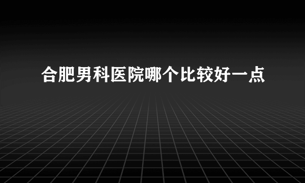 合肥男科医院哪个比较好一点