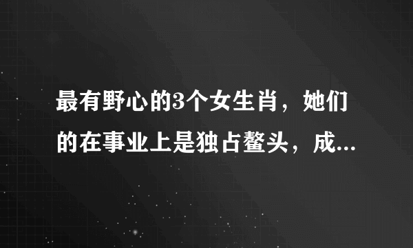 最有野心的3个女生肖，她们的在事业上是独占鳌头，成为女强人