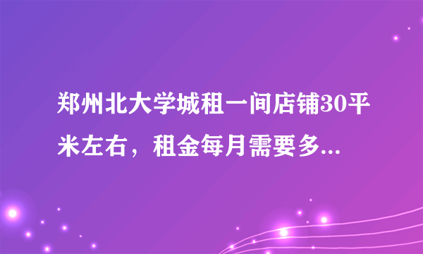 郑州北大学城租一间店铺30平米左右，租金每月需要多少钱？谢谢