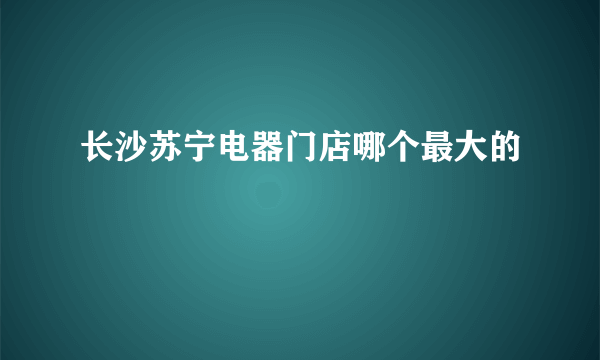 长沙苏宁电器门店哪个最大的