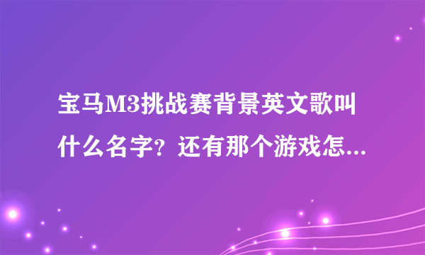 宝马M3挑战赛背景英文歌叫什么名字？还有那个游戏怎么玩 ？ 怎么只有一个图啊 开来开去还是那个样子