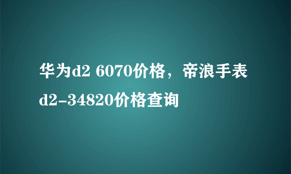 华为d2 6070价格，帝浪手表d2-34820价格查询