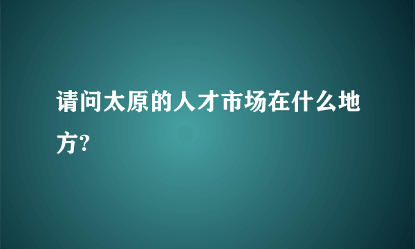 请问太原的人才市场在什么地方?