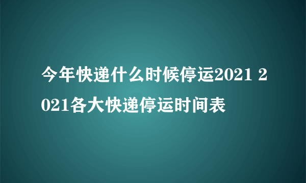 今年快递什么时候停运2021 2021各大快递停运时间表