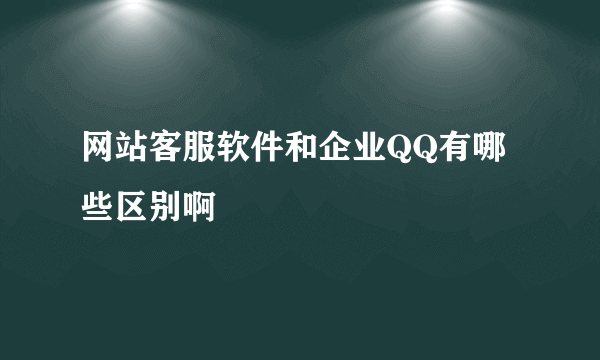 网站客服软件和企业QQ有哪些区别啊