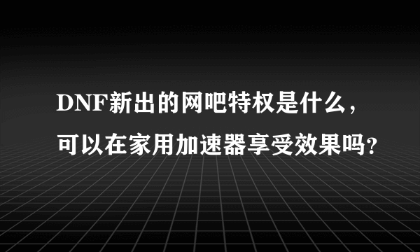 DNF新出的网吧特权是什么，可以在家用加速器享受效果吗？