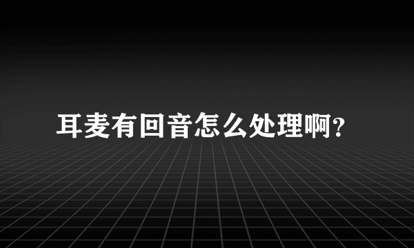 耳麦有回音怎么处理啊？