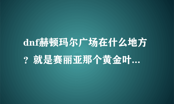 dnf赫顿玛尔广场在什么地方？就是赛丽亚那个黄金叶和黄金枝任务