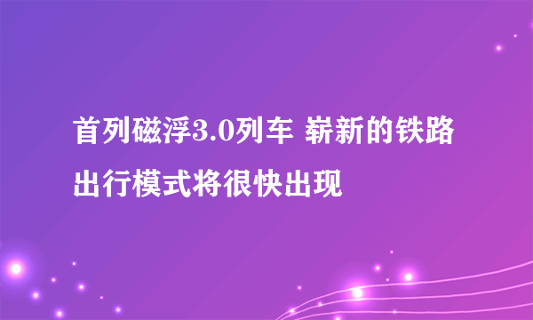 首列磁浮3.0列车 崭新的铁路出行模式将很快出现