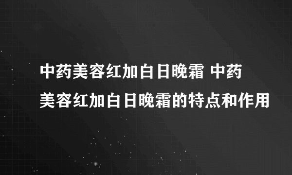 中药美容红加白日晚霜 中药美容红加白日晚霜的特点和作用