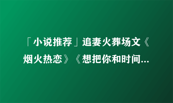 「小说推荐」追妻火葬场文《烟火热恋》《想把你和时间藏起来》等