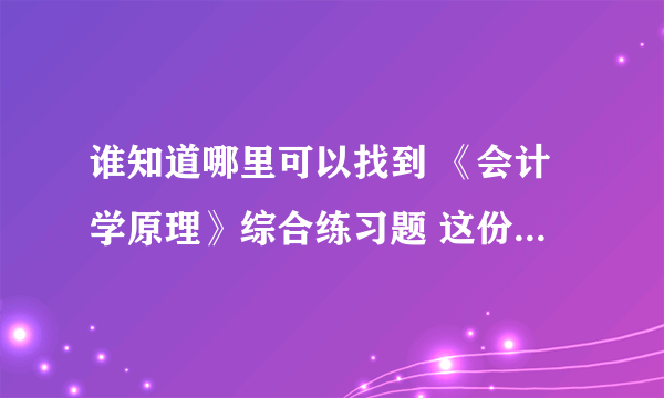 谁知道哪里可以找到 《会计学原理》综合练习题 这份试卷的答案呢？