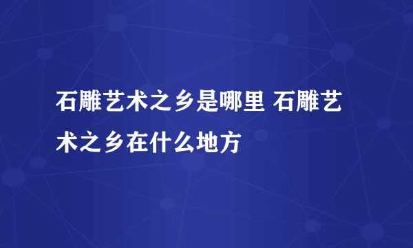 石雕艺术之乡是哪里 石雕艺术之乡在什么地方