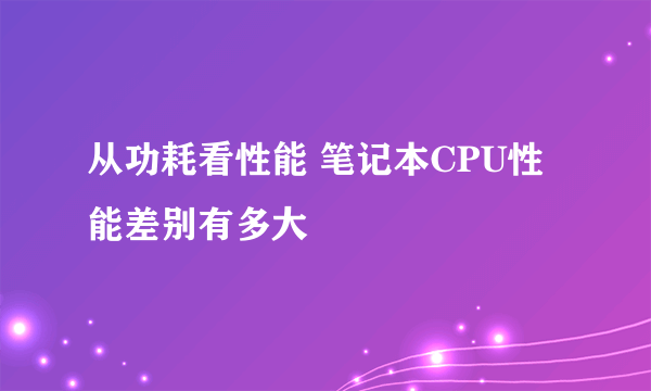 从功耗看性能 笔记本CPU性能差别有多大