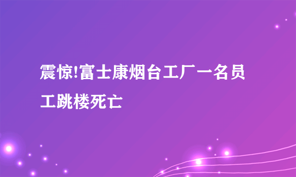 震惊!富士康烟台工厂一名员工跳楼死亡