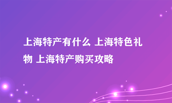 上海特产有什么 上海特色礼物 上海特产购买攻略