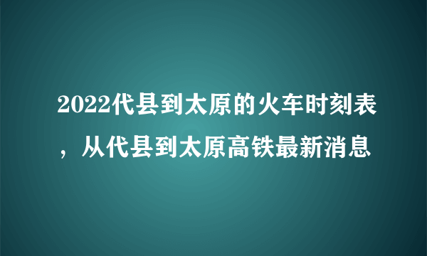 2022代县到太原的火车时刻表，从代县到太原高铁最新消息