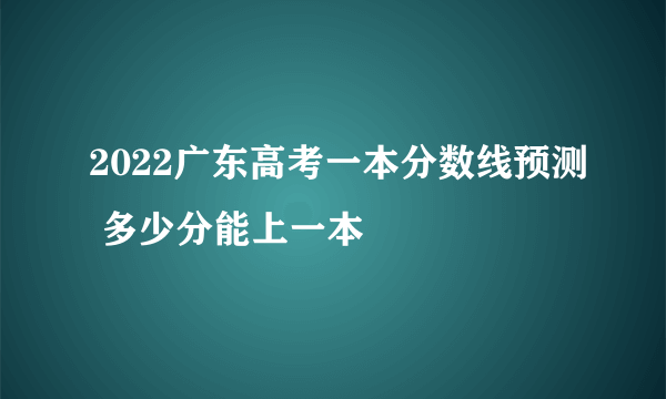 2022广东高考一本分数线预测 多少分能上一本