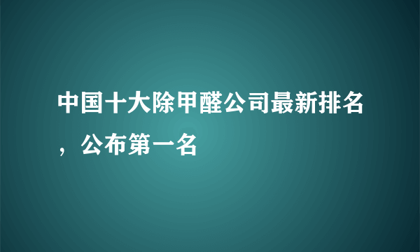 中国十大除甲醛公司最新排名，公布第一名