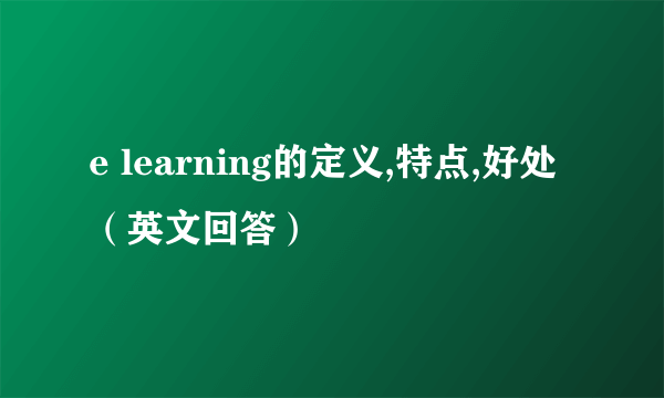 e learning的定义,特点,好处（英文回答）