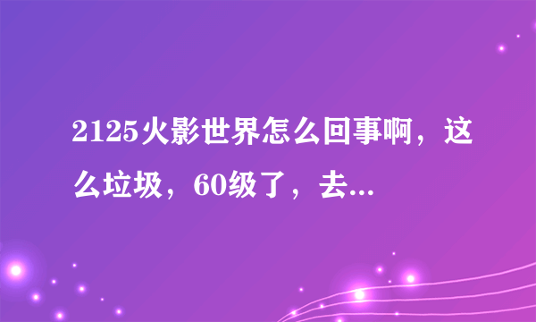 2125火影世界怎么回事啊，这么垃圾，60级了，去做主线任务刚谈话，火影忍者辅助没关，自动跑了，然后一看主