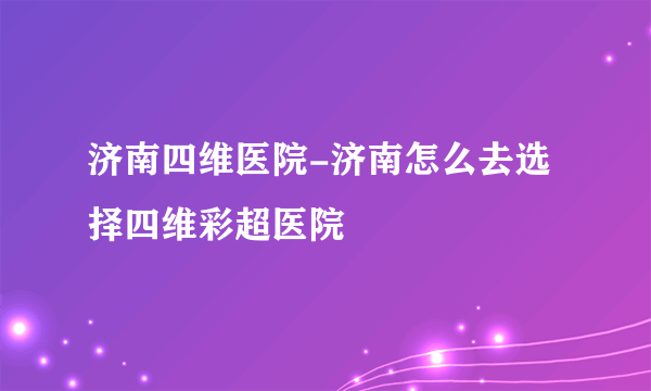 济南四维医院-济南怎么去选择四维彩超医院