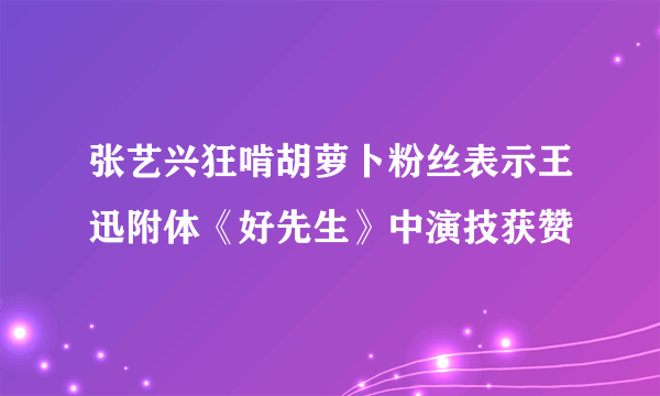 张艺兴狂啃胡萝卜粉丝表示王迅附体《好先生》中演技获赞