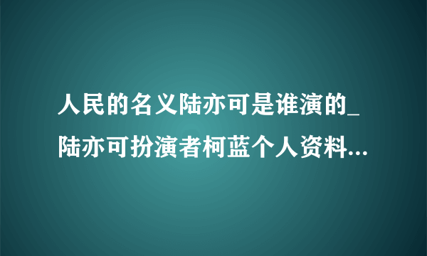 人民的名义陆亦可是谁演的_陆亦可扮演者柯蓝个人资料,人民的名义陆亦可是谁演的_陆亦可扮演者柯蓝个人资料