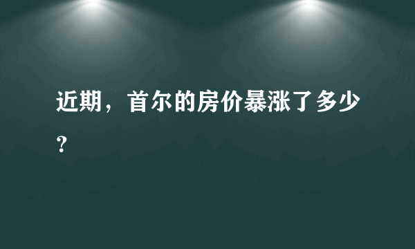 近期，首尔的房价暴涨了多少？