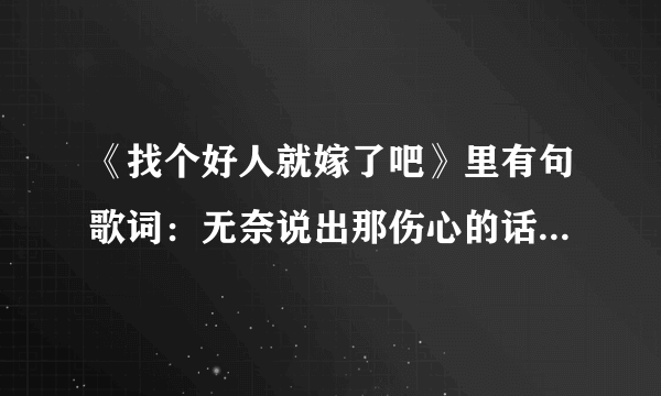 《找个好人就嫁了吧》里有句歌词：无奈说出那伤心的话。原来不是；只因我事先有个家吗？