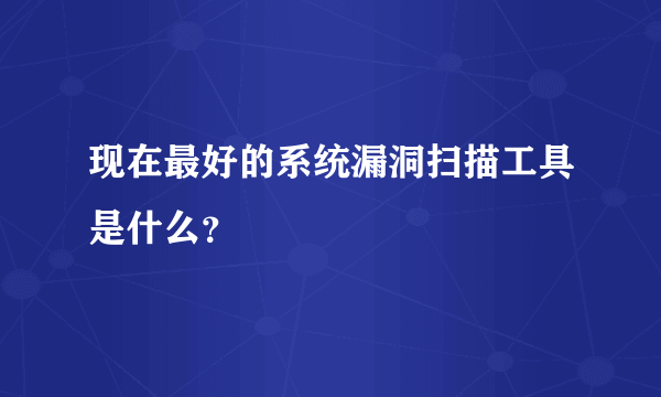 现在最好的系统漏洞扫描工具是什么？