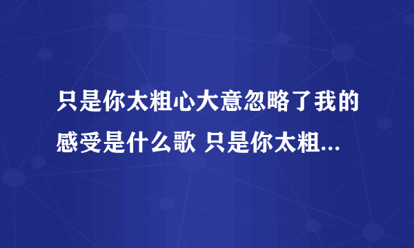 只是你太粗心大意忽略了我的感受是什么歌 只是你太粗心大意忽略了我的感受出处