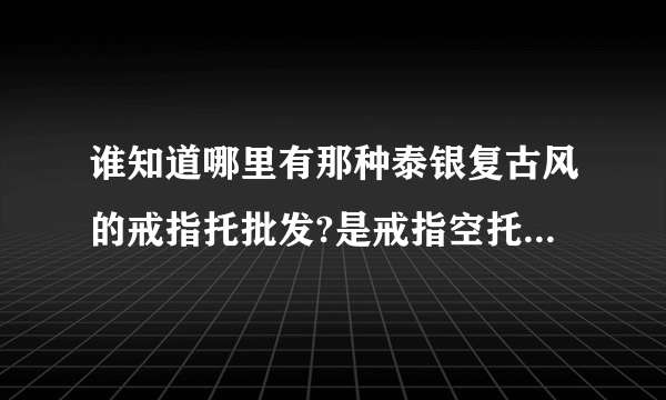 谁知道哪里有那种泰银复古风的戒指托批发?是戒指空托哦，找了好久也找不到，都是成品？