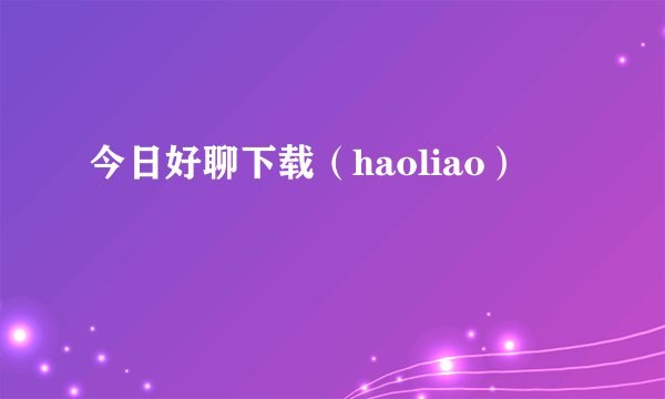 今日好聊下载（haoliao）