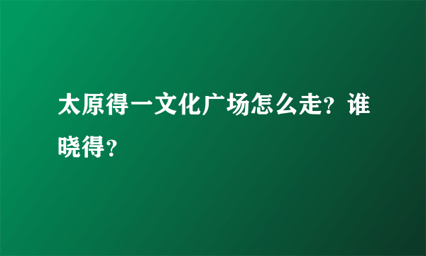 太原得一文化广场怎么走？谁晓得？